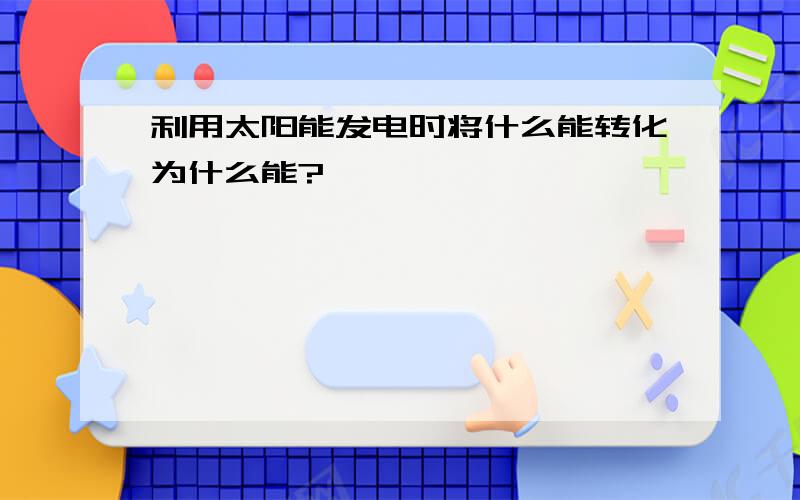 利用太阳能发电时将什么能转化为什么能?