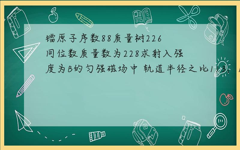 镭原子序数88质量树226 同位数质量数为228求射入强度为B的匀强磁场中 轨道半径之比113：114是怎么求出来的哇