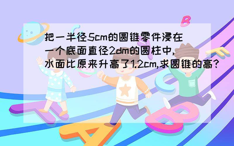 把一半径5cm的圆锥零件浸在一个底面直径2dm的圆柱中,水面比原来升高了1.2cm,求圆锥的高?