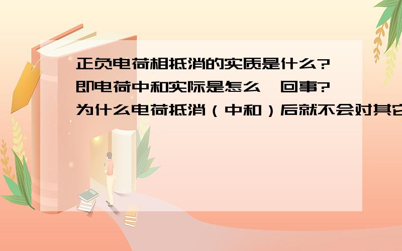 正负电荷相抵消的实质是什么?即电荷中和实际是怎么一回事?为什么电荷抵消（中和）后就不会对其它电荷再作用?这么说，一个氢原子，一个质子和电子发生了所谓的抵消，那么我问的就是