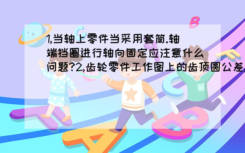 1,当轴上零件当采用套筒.轴端挡圈进行轴向固定应注意什么问题?2,齿轮零件工作图上的齿顶圆公差,齿顶径向跳动,端面圆跳动公差值如何确定?3,通气孔有什么作用?它如何固定在时空盖上?