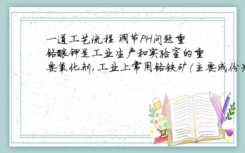 一道工艺流程 调节PH问题重铬酸钾是工业生产和实验室的重要氧化剂,工业上常用铬铁矿（主要成份为FeO•Cr2O3）为原料生产,实验室模拟工业法用铬铁矿制K2Cr2O7的主要工艺如下,涉及的主要