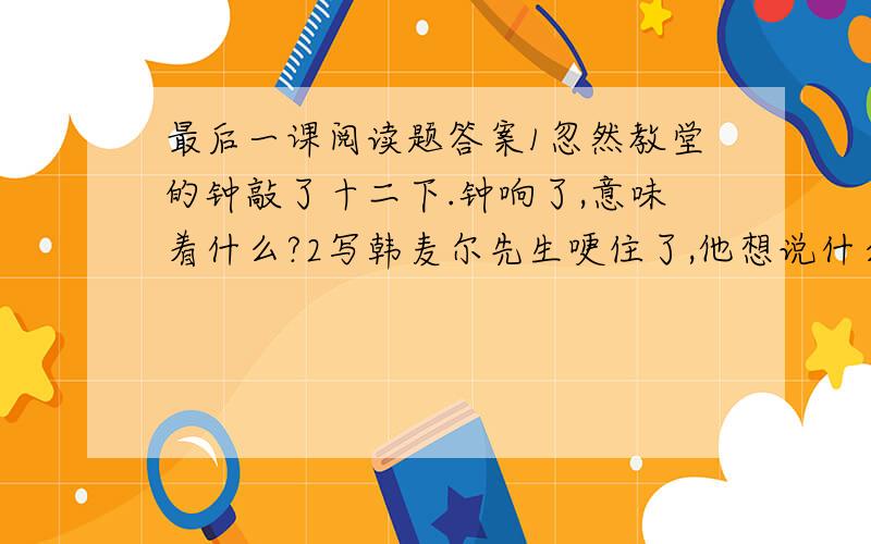 最后一课阅读题答案1忽然教堂的钟敲了十二下.钟响了,意味着什么?2写韩麦尔先生哽住了,他想说什么?请补出韩麦尔先生未说出的话.