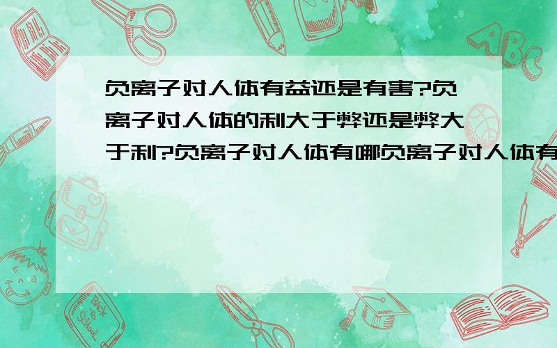 负离子对人体有益还是有害?负离子对人体的利大于弊还是弊大于利?负离子对人体有哪负离子对人体有哪些影最近看到很多关于负氧离子的概念,不知道它对人体有哪些作用啊?