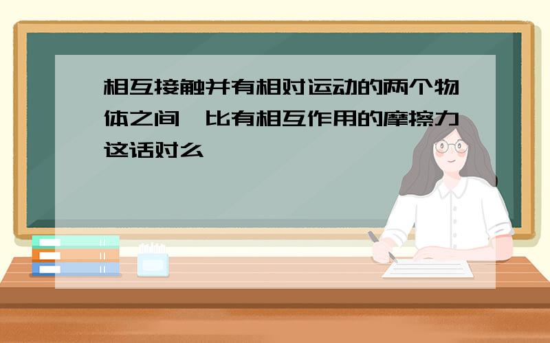 相互接触并有相对运动的两个物体之间,比有相互作用的摩擦力这话对么