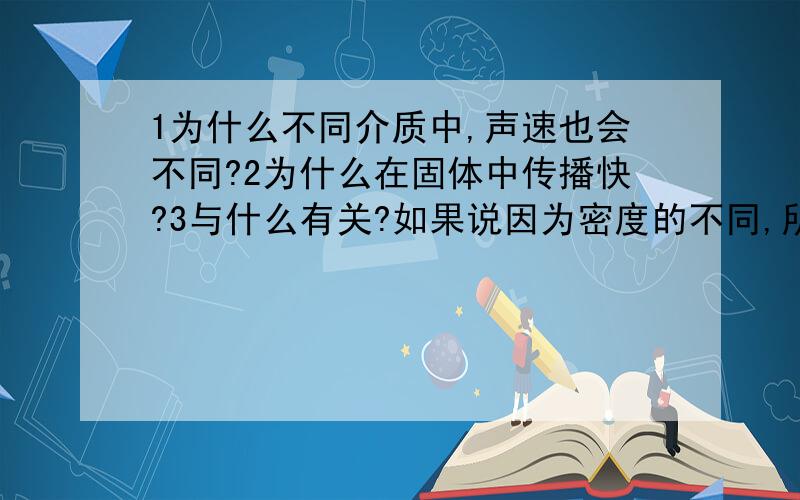 1为什么不同介质中,声速也会不同?2为什么在固体中传播快?3与什么有关?如果说因为密度的不同,所以在固体,液体,气体中的速度不同,那么是不是密度越大速度越快呢?如果说是因为密度越大速