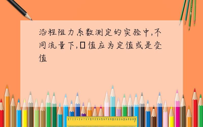 沿程阻力系数测定的实验中,不同流量下,λ值应为定值或是变值