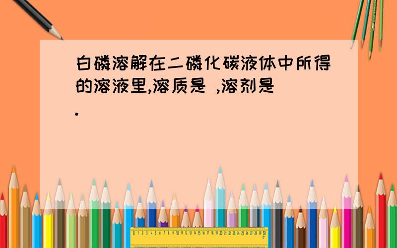 白磷溶解在二磷化碳液体中所得的溶液里,溶质是 ,溶剂是 .