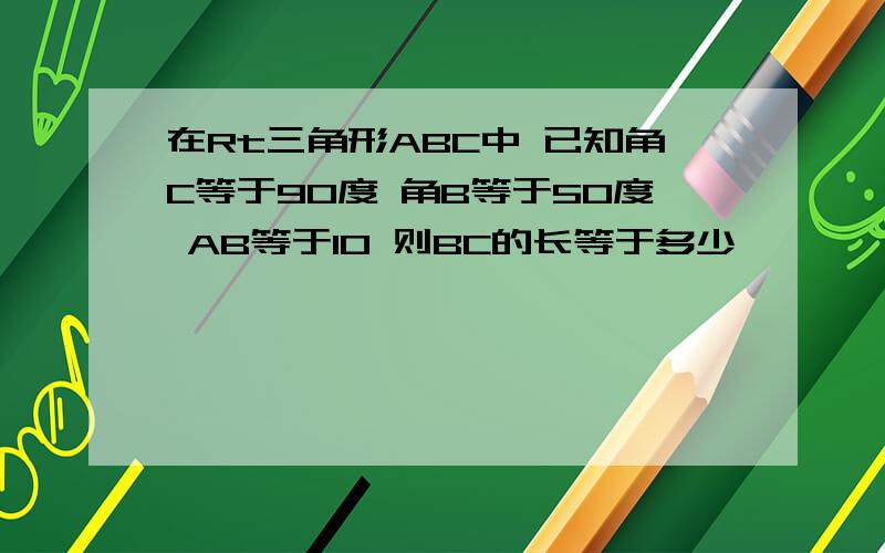 在Rt三角形ABC中 已知角C等于90度 角B等于50度 AB等于10 则BC的长等于多少