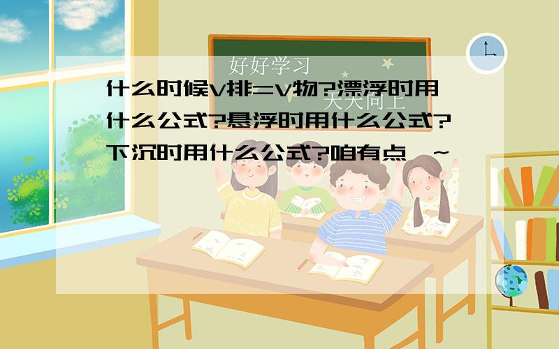 什么时候V排=V物?漂浮时用什么公式?悬浮时用什么公式?下沉时用什么公式?咱有点懵~