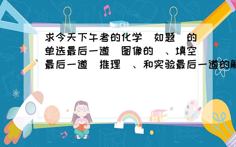 求今天下午考的化学（如题）的单选最后一道（图像的）、填空最后一道（推理）、和实验最后一道的解答,