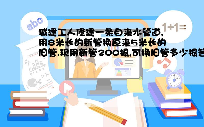 城建工人修建一条自来水管道,用8米长的新管换原来5米长的旧管.现用新管200根,可换旧管多少根答案是不是320,如果不是请帮我改正