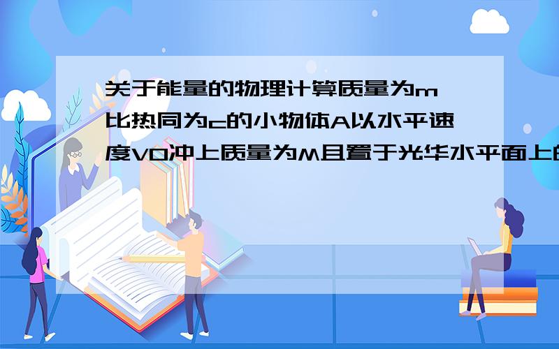 关于能量的物理计算质量为m、比热同为c的小物体A以水平速度V0冲上质量为M且置于光华水平面上的木板B,并张好不从B木板上掉下,设A、B间的动摩擦因数为（谬）.1.求此过程中小物体A机械能的