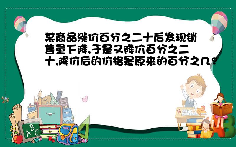 某商品涨价百分之二十后发现销售量下降,于是又降价百分之二十,降价后的价格是原来的百分之几?