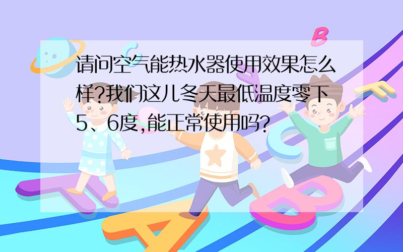 请问空气能热水器使用效果怎么样?我们这儿冬天最低温度零下5、6度,能正常使用吗?