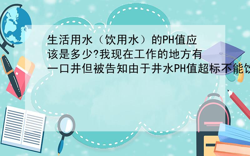 生活用水（饮用水）的PH值应该是多少?我现在工作的地方有一口井但被告知由于井水PH值超标不能饮用.有谁知道饮用水的PH值应该是多少,PH值过高或者过低不能作为生活用水但日常洗刷是否