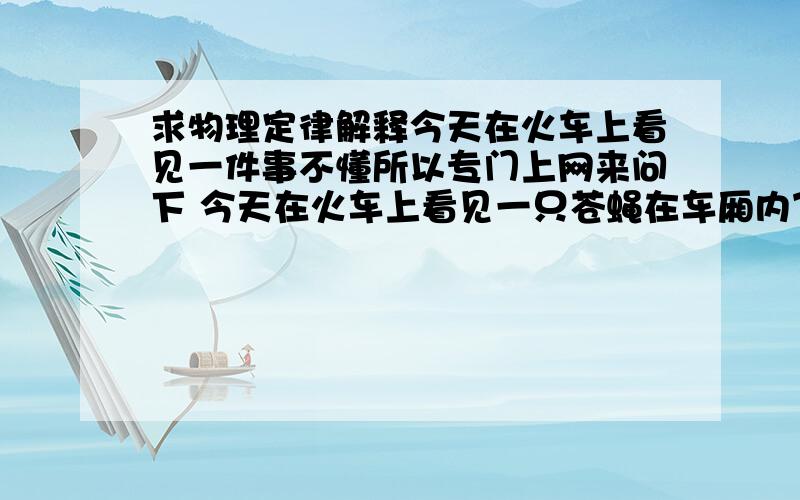 求物理定律解释今天在火车上看见一件事不懂所以专门上网来问下 今天在火车上看见一只苍蝇在车厢内飞行自如（火车正在高速行驶）这一原理我不懂,首先列车是运动状态,而苍蝇可以说是