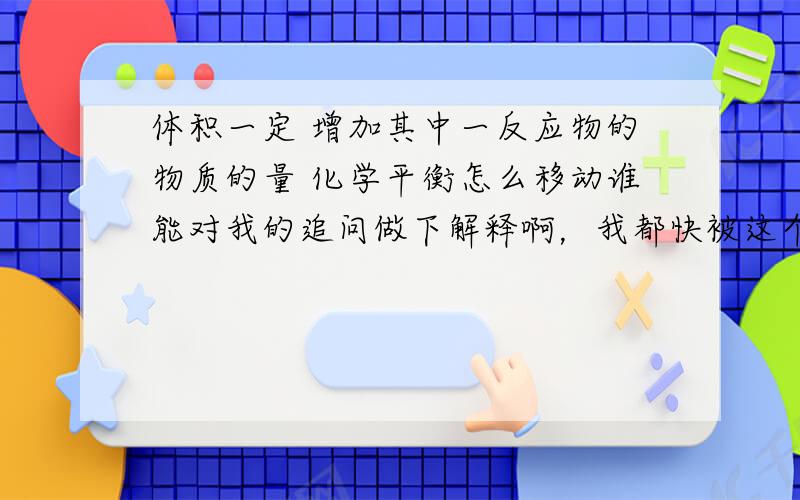 体积一定 增加其中一反应物的物质的量 化学平衡怎么移动谁能对我的追问做下解释啊，我都快被这个问题给弄晕了