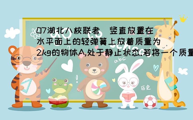 07湖北八校联考．竖直放置在水平面上的轻弹簧上放着质量为2kg的物体A,处于静止状态.若将一个质量为3kg物体B竖直向下轻放在A上的一瞬间,则A对B的压力大小（g取10m/s ）A．30N B．0 C．15N D．12N