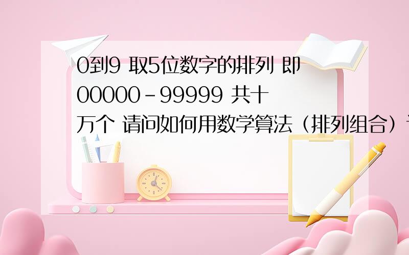 0到9 取5位数字的排列 即00000－99999 共十万个 请问如何用数学算法（排列组合）计算出?0到9 取5位数字的排列 此十个数字可重复取 如00001可以很明显看出00000－99999 共计十万个排列 可是用算