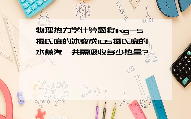 物理热力学计算题将1kg-5摄氏度的冰变成105摄氏度的水蒸汽,共需吸收多少热量?