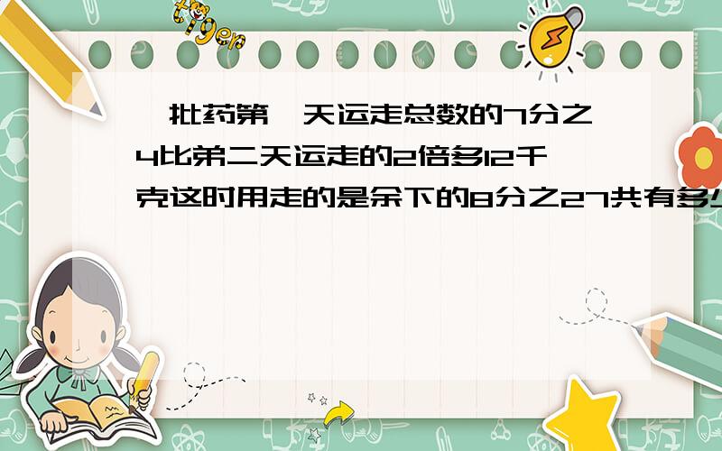 一批药第一天运走总数的7分之4比弟二天运走的2倍多12千克这时用走的是余下的8分之27共有多少药