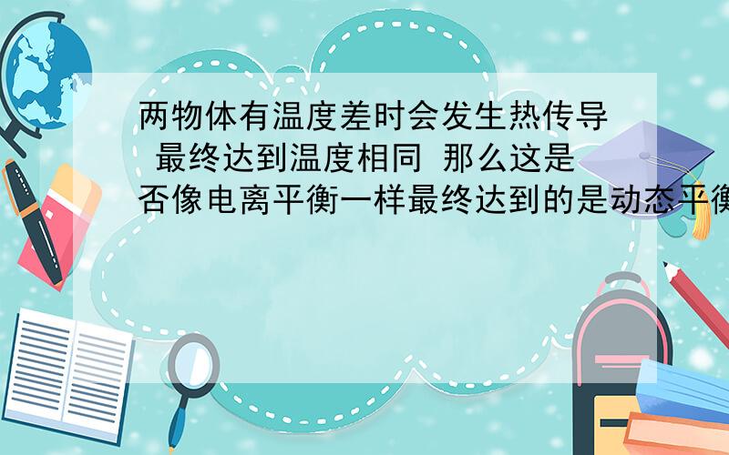 两物体有温度差时会发生热传导 最终达到温度相同 那么这是否像电离平衡一样最终达到的是动态平衡?(就是当两物体温度相同时 两物体同时向对方传递等量的热）