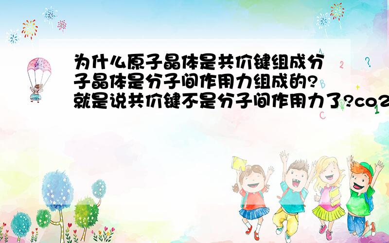 为什么原子晶体是共价键组成分子晶体是分子间作用力组成的?就是说共价键不是分子间作用力了?co2不是共价键组成的吗?那为什么是分子晶体呢?