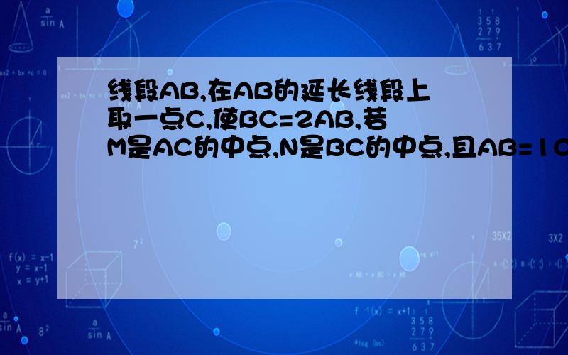 线段AB,在AB的延长线段上取一点C,使BC=2AB,若M是AC的中点,N是BC的中点,且AB=10cm,求MN的长.