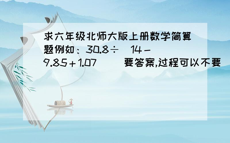 求六年级北师大版上册数学简算题例如：30.8÷[14－(9.85＋1.07)] 要答案,过程可以不要（有最好,加分!）急需!哪位高人快来!我要的是数学题，不是刚才那道题的答案。。。。。。帮我出数学题