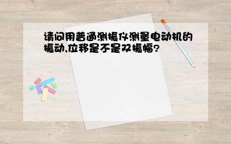 请问用普通测振仪测量电动机的振动,位移是不是双振幅?