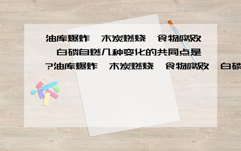 油库爆炸、木炭燃烧、食物腐败、白磷自燃几种变化的共同点是?油库爆炸、木炭燃烧、食物腐败、白磷自燃几种变化的共同点是……………………………（ ）（A）剧烈的化学反应 （B）氧