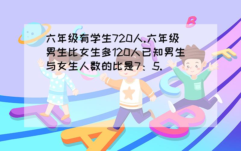 六年级有学生720人.六年级男生比女生多120人已知男生与女生人数的比是7：5.