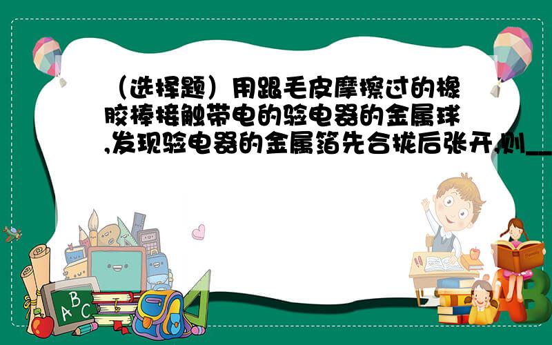 （选择题）用跟毛皮摩擦过的橡胶棒接触带电的验电器的金属球,发现验电器的金属箔先合拢后张开,则______A 验电器原来带负电,后来带正电B 验电器原来带正电,后来带负电C 验电器先后都带正