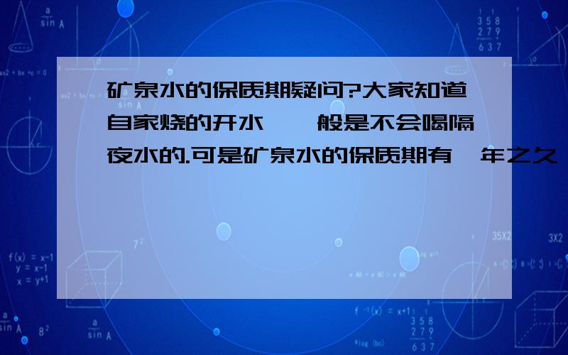 矿泉水的保质期疑问?大家知道自家烧的开水,一般是不会喝隔夜水的.可是矿泉水的保质期有一年之久,不知道里面除了水还有其他些什么物质?