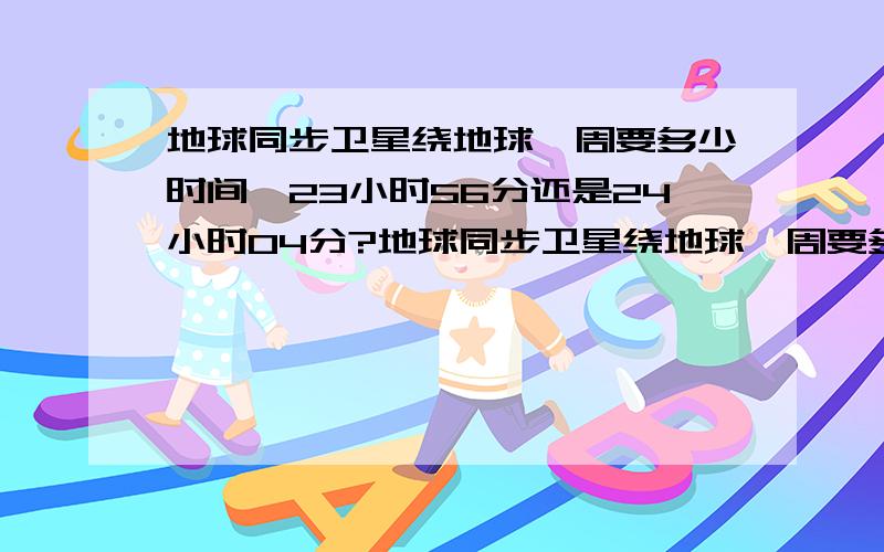 地球同步卫星绕地球一周要多少时间,23小时56分还是24小时04分?地球同步卫星绕地球一周要多少时间（ A 24h B 23小时56分 C 24小时4分 D 24小时56分 好多书上答案不同,到底是哪个?