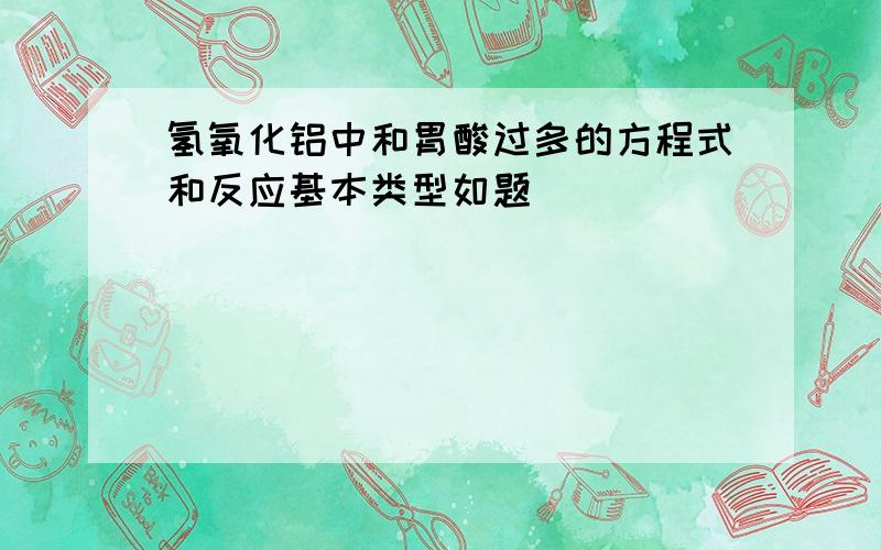 氢氧化铝中和胃酸过多的方程式和反应基本类型如题