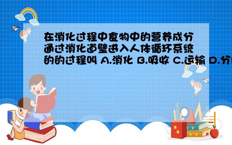 在消化过程中食物中的营养成分通过消化道壁进入人体循环系统的的过程叫 A.消化 B.吸收 C.运输 D.分解.