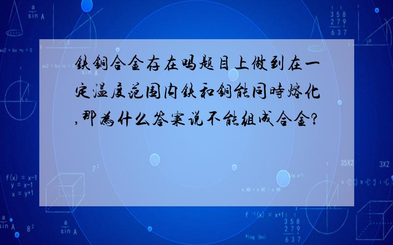 铁铜合金存在吗题目上做到在一定温度范围内铁和铜能同时熔化,那为什么答案说不能组成合金?