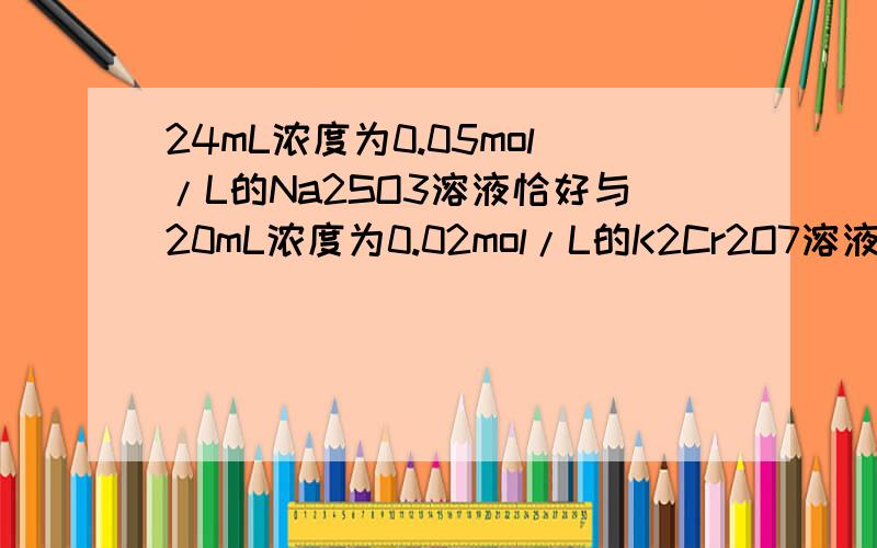 24mL浓度为0.05mol/L的Na2SO3溶液恰好与20mL浓度为0.02mol/L的K2Cr2O7溶液完全反应.已知Na2SO3可被K2Cr2O7氧化为Na2SO4,则Cr在还原产物中的化合价为?