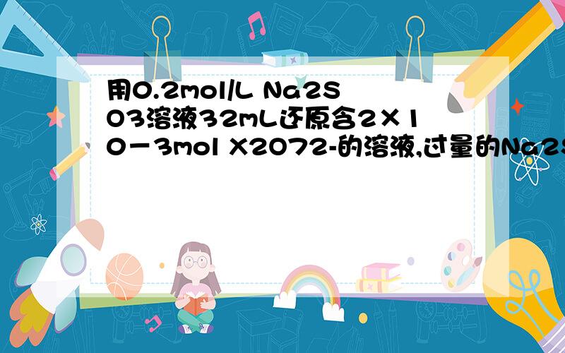 用0.2mol/L Na2SO3溶液32mL还原含2×10－3mol X2O72-的溶液,过量的Na2SO3用0.1mol/L酸性KMnO4溶液氧化（KMnO4被还原成Mn2+）,共消耗酸性KMnO4溶液1.6mL,则元素X在产物中的化合价为（ ） 详解.