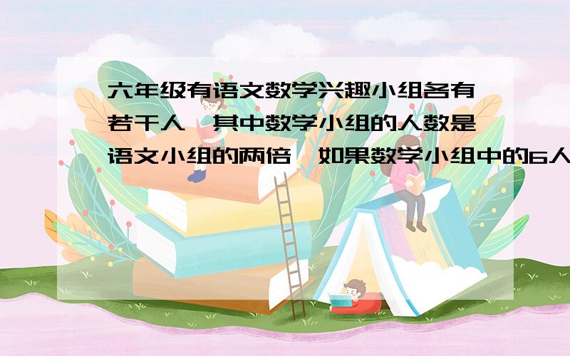 六年级有语文数学兴趣小组各有若干人,其中数学小组的人数是语文小组的两倍,如果数学小组中的6人改成语文小组,那么语文小组的人数是数学小组的七分之五,求原来语文,数学小组各有多少