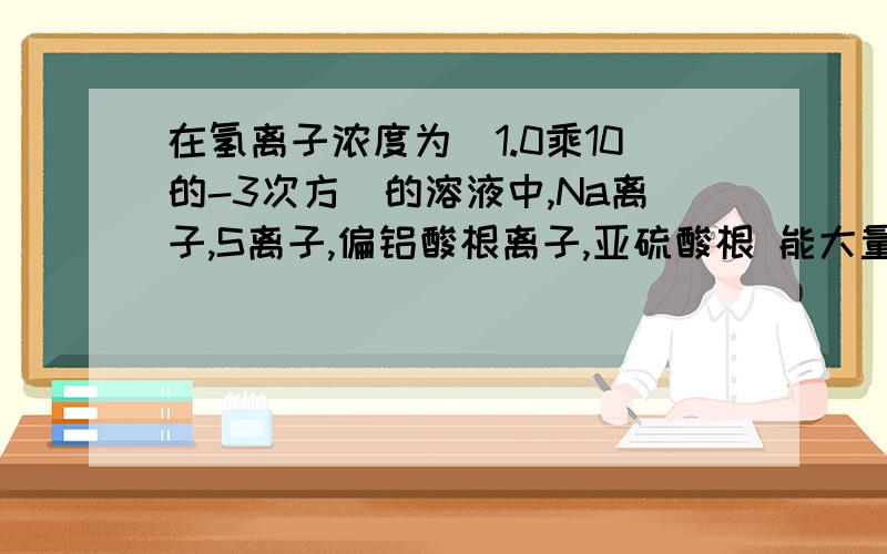 在氢离子浓度为（1.0乘10的-3次方）的溶液中,Na离子,S离子,偏铝酸根离子,亚硫酸根 能大量共存吗