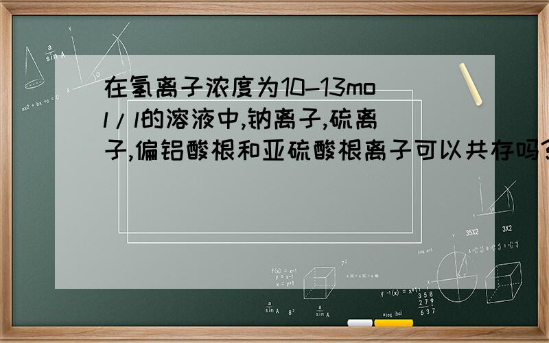 在氢离子浓度为10-13mol/l的溶液中,钠离子,硫离子,偏铝酸根和亚硫酸根离子可以共存吗?