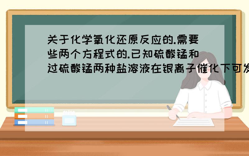 关于化学氧化还原反应的.需要些两个方程式的.已知硫酸锰和过硫酸锰两种盐溶液在银离子催化下可发生氧化还原反应,生成高锰酸钾、硫酸钾和硫酸,请写出并配平上述反应的化学方程式,以