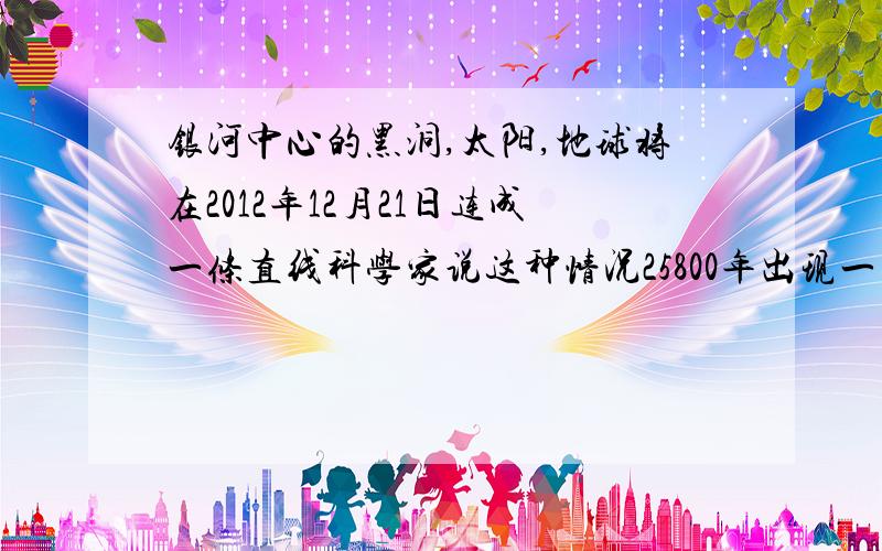 银河中心的黑洞,太阳,地球将在2012年12月21日连成一条直线科学家说这种情况25800年出现一次,玛雅人知道这是可怕的,那么25800年前发生了什么请参考史实精确回答,不要掺杂个人感情色彩生逢