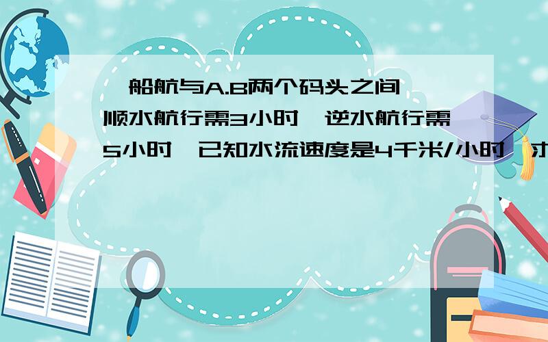 一船航与A.B两个码头之间,顺水航行需3小时,逆水航行需5小时,已知水流速度是4千米/小时,求码头的距离我有急用