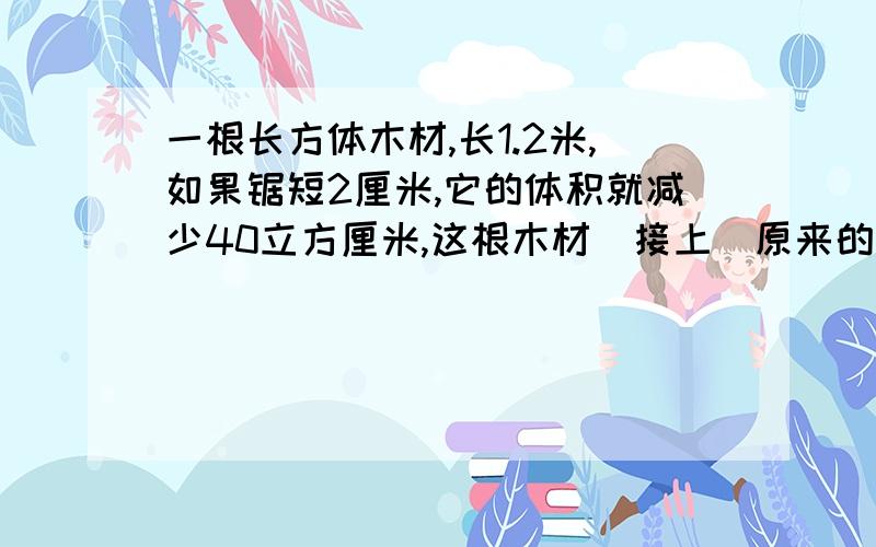 一根长方体木材,长1.2米,如果锯短2厘米,它的体积就减少40立方厘米,这根木材（接上）原来的体积是多少立方厘米?合多少立方分米?