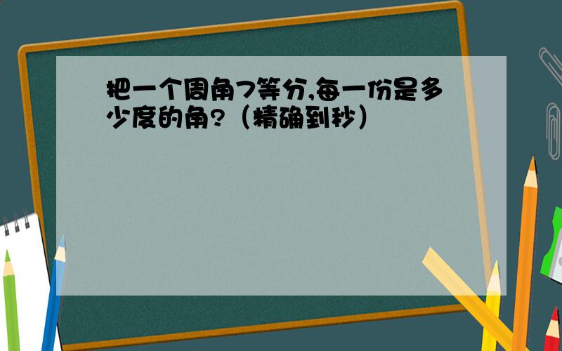 把一个周角7等分,每一份是多少度的角?（精确到秒）