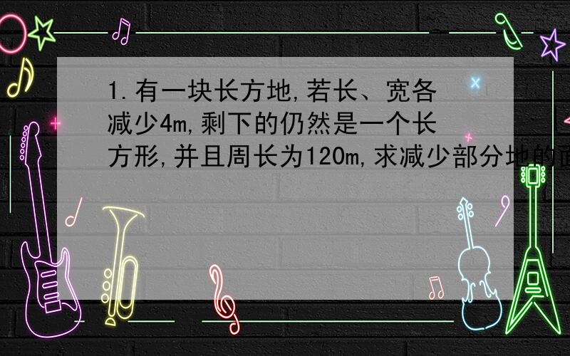 1.有一块长方地,若长、宽各减少4m,剩下的仍然是一个长方形,并且周长为120m,求减少部分地的面积2.用一个长8cm,宽4cm的长方形和7个边长是4cm的正方形,拼成一个大正方形,拼成的大正方形的周长